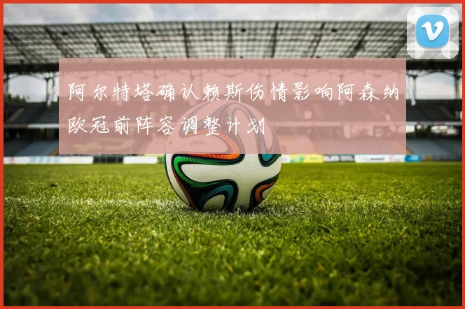 阿尔特塔确认赖斯伤情影响阿森纳欧冠前阵容调整计划