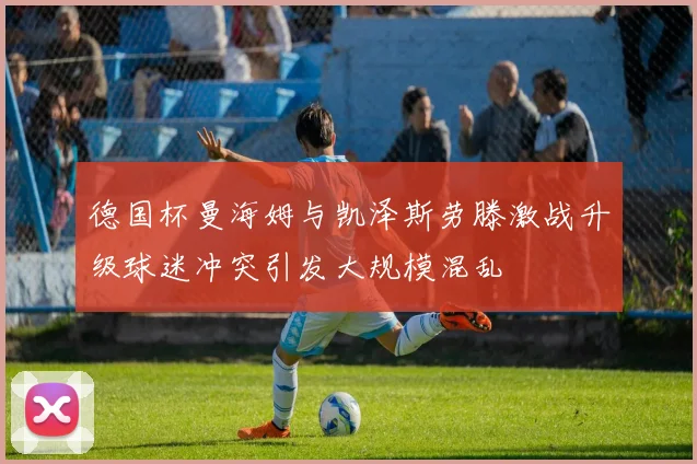 德国杯曼海姆与凯泽斯劳滕激战升级球迷冲突引发大规模混乱