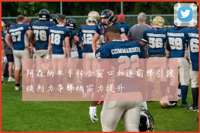 阿森纳冬季转会窗口加速前锋引援谈判力争锋线实力提升