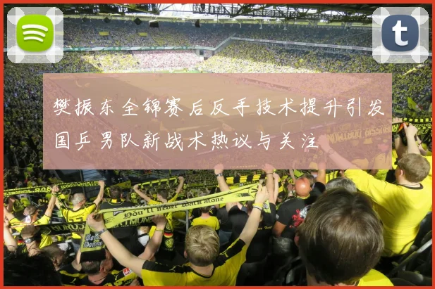 樊振东全锦赛后反手技术提升引发国乒男队新战术热议与关注