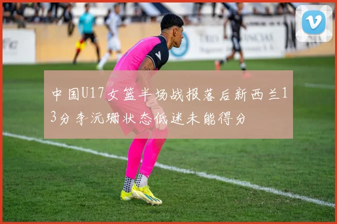 中国U17女篮半场战报落后新西兰13分李沅珊状态低迷未能得分