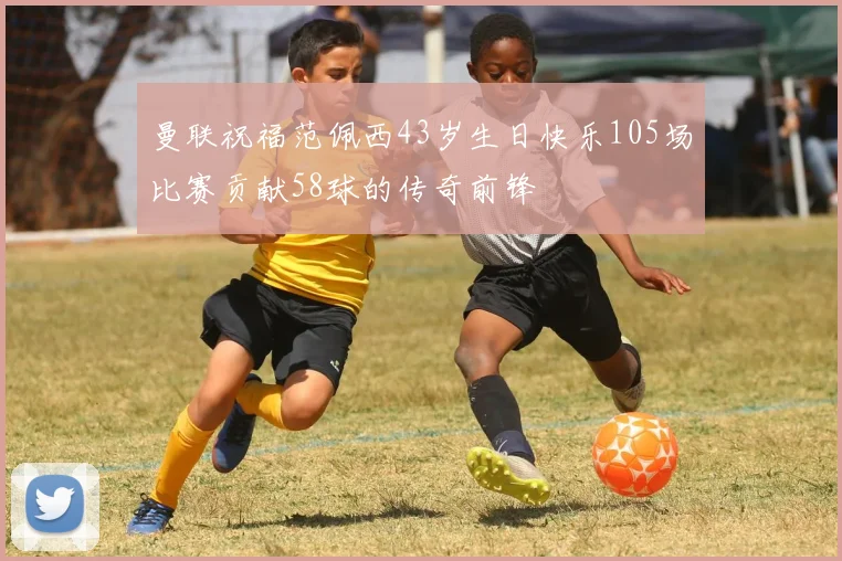 曼联祝福范佩西43岁生日快乐105场比赛贡献58球的传奇前锋