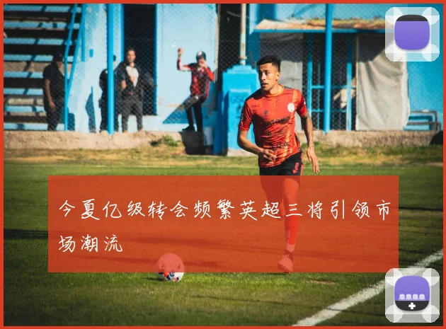 今夏亿级转会频繁英超三将引领市场潮流